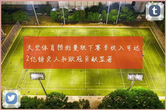 天空体育预测曼联下赛季收入可达2亿镑卖人和欧冠贡献显著