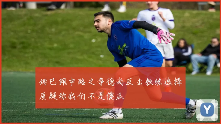 姆巴佩中路之争德尚反击教练选择质疑称我们不是傻瓜