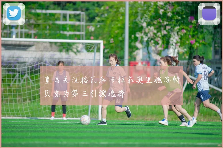 皇马关注格瓦和卡拉菲奥里施洛特贝克为第三引援选择