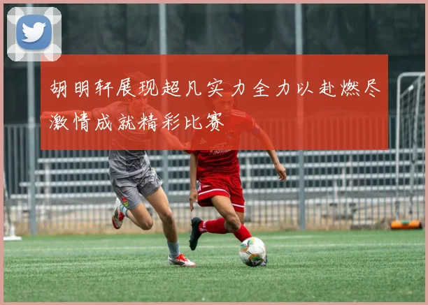 胡明轩展现超凡实力全力以赴燃尽激情成就精彩比赛