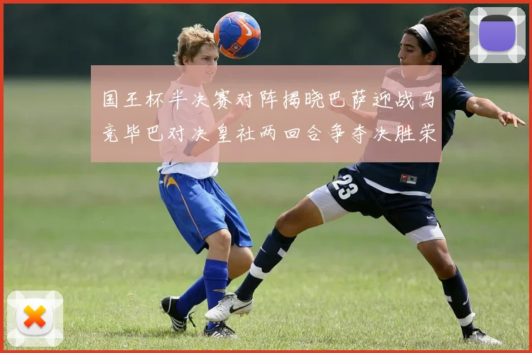 国王杯半决赛对阵揭晓巴萨迎战马竞毕巴对决皇社两回合争夺决胜荣耀
