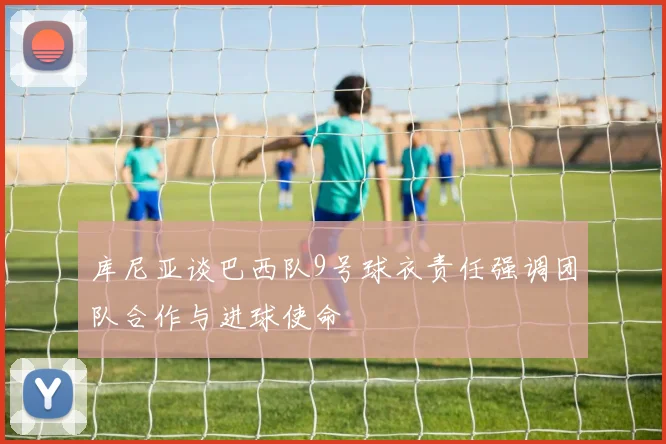 库尼亚谈巴西队9号球衣责任强调团队合作与进球使命