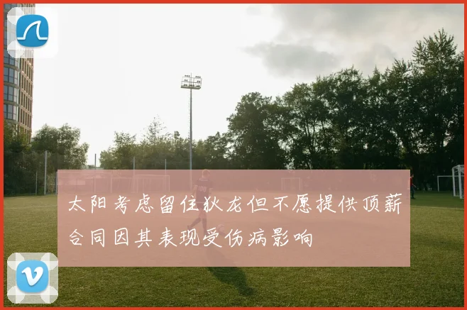 太阳考虑留住狄龙但不愿提供顶薪合同因其表现受伤病影响