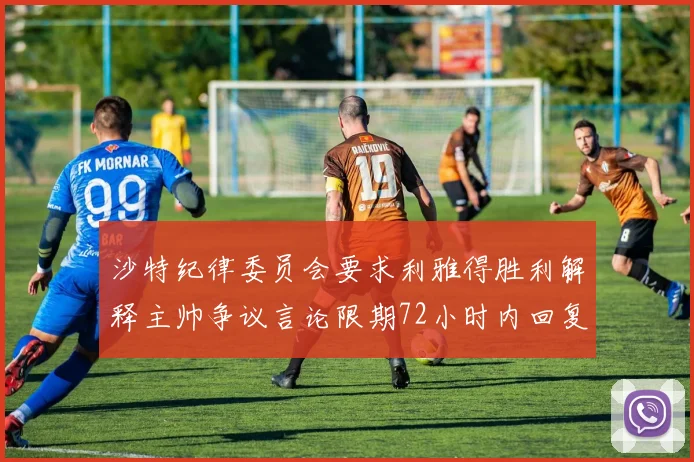 沙特纪律委员会要求利雅得胜利解释主帅争议言论限期72小时内回复